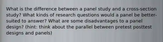 What is the difference between a panel study and a cross-section study? What kinds of research questions would a panel be better-suited to answer? What are some disadvantages to a panel design? (hint: think about the parallel between pretest posttest designs and panels)