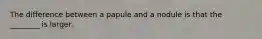 The difference between a papule and a nodule is that the ________ is larger.