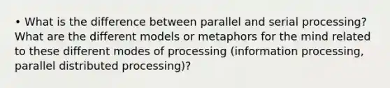 • What is the difference between parallel and serial processing? What are the different models or metaphors for the mind related to these different modes of processing (information processing, parallel distributed processing)?