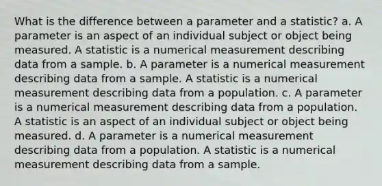 What is the difference between a parameter and a statistic? a. A parameter is an aspect of an individual subject or object being measured. A statistic is a numerical measurement describing data from a sample. b. A parameter is a numerical measurement describing data from a sample. A statistic is a numerical measurement describing data from a population. c. A parameter is a numerical measurement describing data from a population. A statistic is an aspect of an individual subject or object being measured. d. A parameter is a numerical measurement describing data from a population. A statistic is a numerical measurement describing data from a sample.