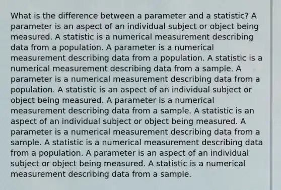 What is the difference between a parameter and a statistic? A parameter is an aspect of an individual subject or object being measured. A statistic is a numerical measurement describing data from a population. A parameter is a numerical measurement describing data from a population. A statistic is a numerical measurement describing data from a sample. A parameter is a numerical measurement describing data from a population. A statistic is an aspect of an individual subject or object being measured. A parameter is a numerical measurement describing data from a sample. A statistic is an aspect of an individual subject or object being measured. A parameter is a numerical measurement describing data from a sample. A statistic is a numerical measurement describing data from a population. A parameter is an aspect of an individual subject or object being measured. A statistic is a numerical measurement describing data from a sample.