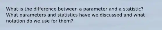 What is the difference between a parameter and a statistic? What parameters and statistics have we discussed and what notation do we use for them?