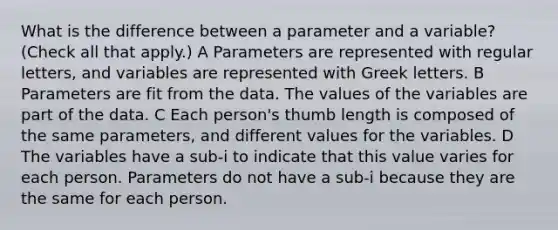 What is the difference between a parameter and a variable? (Check all that apply.) A Parameters are represented with regular letters, and variables are represented with Greek letters. B Parameters are fit from the data. The values of the variables are part of the data. C Each person's thumb length is composed of the same parameters, and different values for the variables. D The variables have a sub-i to indicate that this value varies for each person. Parameters do not have a sub-i because they are the same for each person.