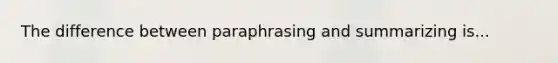 The difference between paraphrasing and summarizing is...