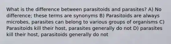 What is the difference between parasitoids and parasites? A) No difference; these terms are synonyms B) Parasitoids are always microbes, parasites can belong to various groups of organisms C) Parasitoids kill their host, parasites generally do not D) parasites kill their host, parasitoids generally do not