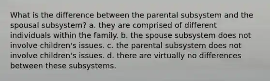 What is the difference between the parental subsystem and the spousal subsystem? a. they are comprised of different individuals within the family. b. the spouse subsystem does not involve children's issues. c. the parental subsystem does not involve children's issues. d. there are virtually no differences between these subsystems.