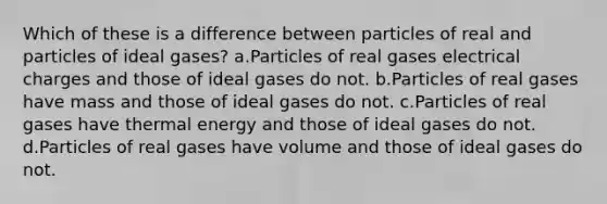 Which of these is a difference between particles of real and particles of ideal gases? a.Particles of real gases electrical charges and those of ideal gases do not. b.Particles of real gases have mass and those of ideal gases do not. c.Particles of real gases have thermal energy and those of ideal gases do not. d.Particles of real gases have volume and those of ideal gases do not.