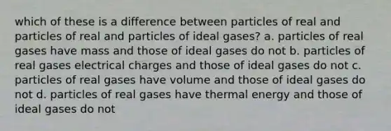 which of these is a difference between particles of real and particles of real and particles of ideal gases? a. particles of real gases have mass and those of ideal gases do not b. particles of real gases electrical charges and those of ideal gases do not c. particles of real gases have volume and those of ideal gases do not d. particles of real gases have thermal energy and those of ideal gases do not