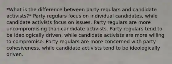 *What is the difference between party regulars and candidate activists?* Party regulars focus on individual candidates, while candidate activists focus on issues. Party regulars are more uncompromising than candidate activists. Party regulars tend to be ideologically driven, while candidate activists are more willing to compromise. Party regulars are more concerned with party cohesiveness, while candidate activists tend to be ideologically driven.