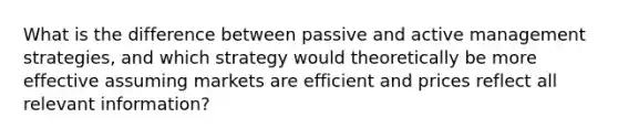 What is the difference between passive and active management strategies, and which strategy would theoretically be more effective assuming markets are efficient and prices reflect all relevant information?