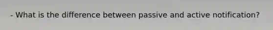 - What is the difference between passive and active notification?