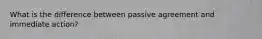 What is the difference between passive agreement and immediate action?