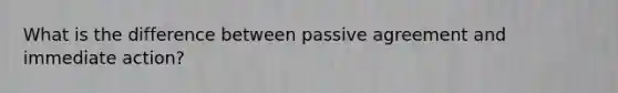 What is the difference between passive agreement and immediate action?