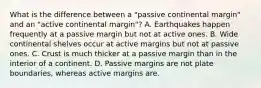 What is the difference between a "passive continental margin" and an "active continental margin"? A. Earthquakes happen frequently at a passive margin but not at active ones. B. Wide continental shelves occur at active margins but not at passive ones. C. Crust is much thicker at a passive margin than in the interior of a continent. D. Passive margins are not plate boundaries, whereas active margins are.