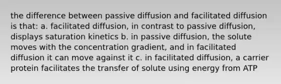 the difference between passive diffusion and facilitated diffusion is that: a. facilitated diffusion, in contrast to passive diffusion, displays saturation kinetics b. in passive diffusion, the solute moves with the concentration gradient, and in facilitated diffusion it can move against it c. in facilitated diffusion, a carrier protein facilitates the transfer of solute using energy from ATP