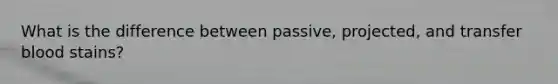 What is the difference between passive, projected, and transfer blood stains?