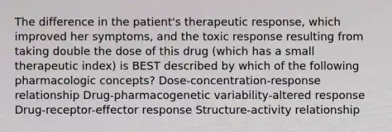 The difference in the patient's therapeutic response, which improved her symptoms, and the toxic response resulting from taking double the dose of this drug (which has a small therapeutic index) is BEST described by which of the following pharmacologic concepts? Dose-concentration-response relationship Drug-pharmacogenetic variability-altered response Drug-receptor-effector response Structure-activity relationship