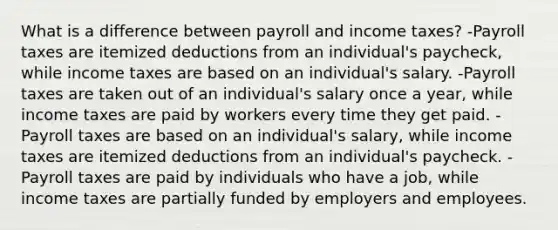 What is a difference between payroll and income taxes? -Payroll taxes are itemized deductions from an individual's paycheck, while income taxes are based on an individual's salary. -Payroll taxes are taken out of an individual's salary once a year, while income taxes are paid by workers every time they get paid. -Payroll taxes are based on an individual's salary, while income taxes are itemized deductions from an individual's paycheck. -Payroll taxes are paid by individuals who have a job, while income taxes are partially funded by employers and employees.