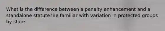 What is the difference between a penalty enhancement and a standalone statute?Be familiar with variation in protected groups by state.