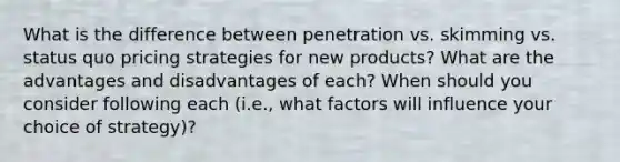 What is the difference between penetration vs. skimming vs. status quo pricing strategies for new products? What are the advantages and disadvantages of each? When should you consider following each (i.e., what factors will influence your choice of strategy)?