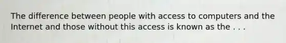 The difference between people with access to computers and the Internet and those without this access is known as the . . .