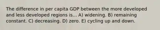 The difference in per capita GDP between the more developed and less developed regions is... A) widening. B) remaining constant. C) decreasing. D) zero. E) cycling up and down.