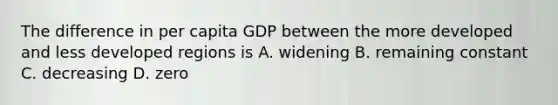 The difference in per capita GDP between the more developed and less developed regions is A. widening B. remaining constant C. decreasing D. zero