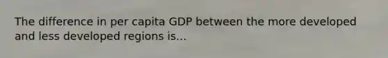 The difference in per capita GDP between the more developed and less developed regions is...