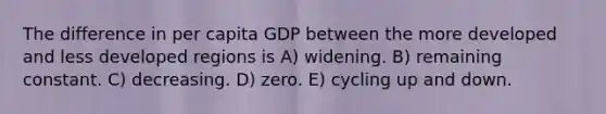 The difference in per capita GDP between the more developed and less developed regions is A) widening. B) remaining constant. C) decreasing. D) zero. E) cycling up and down.