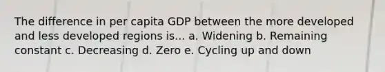 The difference in per capita GDP between the more developed and less developed regions is... a. Widening b. Remaining constant c. Decreasing d. Zero e. Cycling up and down