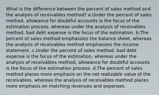 What is the difference between the percent of sales method and the analysis of receivables method? a.Under the percent of sales method, allowance for doubtful accounts is the focus of the estimation process, whereas under the analysis of receivables method, bad debt expense is the focus of the estimation. b.The percent of sales method emphasizes the balance sheet, whereas the analysis of receivables method emphasizes the income statement. c.Under the percent of sales method, bad debt expense is the focus of the estimation, whereas under the analysis of receivables method, allowance for doubtful accounts is the focus of the estimation process. d.The percent of sales method places more emphasis on the net realizable value of the receivables, whereas the analysis of receivables method places more emphasis on matching revenues and expenses.