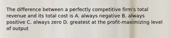 The difference between a perfectly competitive firm's total revenue and its total cost is A. always negative B. always positive C. always zero D. greatest at the profit-maximizing level of output