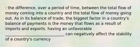 : the difference, over a period of time, between the total flow of money coming into a country and the total flow of money going out. As in its balance of trade, the biggest factor in a country's balance of payments is the money that flows as a result of imports and exports. having an unfavorable ______________________________ can negatively affect the stability of a country's currency