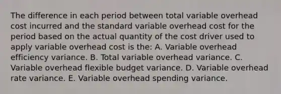 The difference in each period between total variable overhead cost incurred and the standard variable overhead cost for the period based on the actual quantity of the cost driver used to apply variable overhead cost is the: A. Variable overhead efficiency variance. B. Total variable overhead variance. C. Variable overhead flexible budget variance. D. Variable overhead rate variance. E. Variable overhead spending variance.