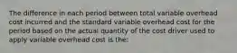 The difference in each period between total variable overhead cost incurred and the standard variable overhead cost for the period based on the actual quantity of the cost driver used to apply variable overhead cost is the: