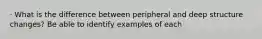 · What is the difference between peripheral and deep structure changes? Be able to identify examples of each