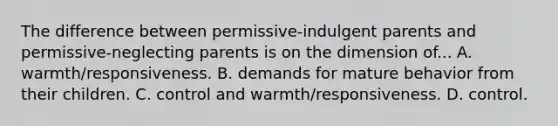 The difference between permissive-indulgent parents and permissive-neglecting parents is on the dimension of... A. warmth/responsiveness. B. demands for mature behavior from their children. C. control and warmth/responsiveness. D. control.