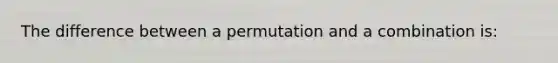 The difference between a permutation and a combination is: