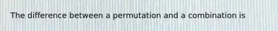 The difference between a permutation and a combination is