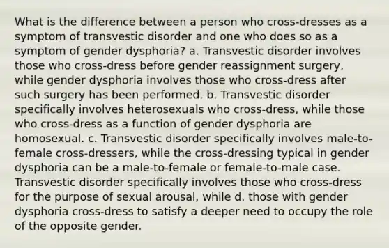 What is the difference between a person who cross-dresses as a symptom of transvestic disorder and one who does so as a symptom of gender dysphoria? a. Transvestic disorder involves those who cross-dress before gender reassignment surgery, while gender dysphoria involves those who cross-dress after such surgery has been performed. b. Transvestic disorder specifically involves heterosexuals who cross-dress, while those who cross-dress as a function of gender dysphoria are homosexual. c. Transvestic disorder specifically involves male-to-female cross-dressers, while the cross-dressing typical in gender dysphoria can be a male-to-female or female-to-male case. Transvestic disorder specifically involves those who cross-dress for the purpose of sexual arousal, while d. those with gender dysphoria cross-dress to satisfy a deeper need to occupy the role of the opposite gender.