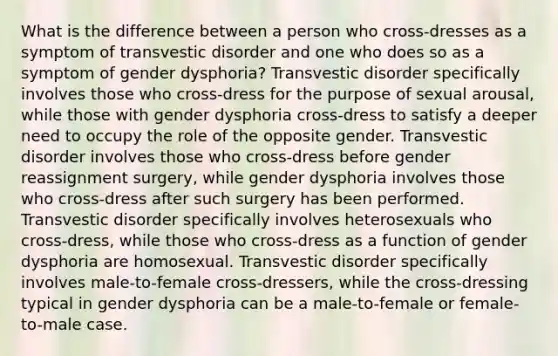 What is the difference between a person who cross-dresses as a symptom of transvestic disorder and one who does so as a symptom of gender dysphoria? Transvestic disorder specifically involves those who cross-dress for the purpose of sexual arousal, while those with gender dysphoria cross-dress to satisfy a deeper need to occupy the role of the opposite gender. Transvestic disorder involves those who cross-dress before gender reassignment surgery, while gender dysphoria involves those who cross-dress after such surgery has been performed. Transvestic disorder specifically involves heterosexuals who cross-dress, while those who cross-dress as a function of gender dysphoria are homosexual. Transvestic disorder specifically involves male-to-female cross-dressers, while the cross-dressing typical in gender dysphoria can be a male-to-female or female-to-male case.