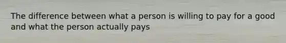 The difference between what a person is willing to pay for a good and what the person actually pays