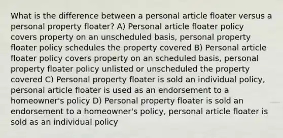 What is the difference between a personal article floater versus a personal property floater? A) Personal article floater policy covers property on an unscheduled basis, personal property floater policy schedules the property covered B) Personal article floater policy covers property on an scheduled basis, personal property floater policy unlisted or unscheduled the property covered C) Personal property floater is sold an individual policy, personal article floater is used as an endorsement to a homeowner's policy D) Personal property floater is sold an endorsement to a homeowner's policy, personal article floater is sold as an individual policy