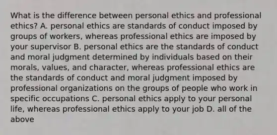 What is the difference between personal ethics and professional​ ethics? A. personal ethics are standards of conduct imposed by groups of​ workers, whereas professional ethics are imposed by your supervisor B. personal ethics are the standards of conduct and moral judgment determined by individuals based on their​ morals, values, and​ character, whereas professional ethics are the standards of conduct and moral judgment imposed by professional organizations on the groups of people who work in specific occupations C. personal ethics apply to your personal​ life, whereas professional ethics apply to your job D. all of the above