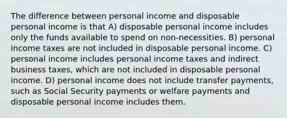 The difference between personal income and disposable personal income is that A) disposable personal income includes only the funds available to spend on non-necessities. B) personal income taxes are not included in disposable personal income. C) personal income includes personal income taxes and indirect business taxes, which are not included in disposable personal income. D) personal income does not include transfer payments, such as Social Security payments or welfare payments and disposable personal income includes them.