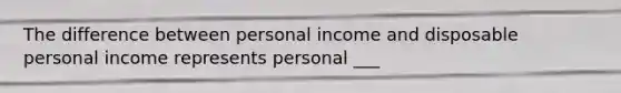 The difference between personal income and disposable personal income represents personal ___