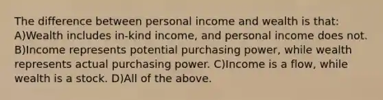 The difference between personal income and wealth is that: A)Wealth includes in-kind income, and personal income does not. B)Income represents potential purchasing power, while wealth represents actual purchasing power. C)Income is a flow, while wealth is a stock. D)All of the above.