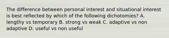 The difference between personal interest and situational interest is best reflected by which of the following dichotomies? A. lengthy vs temporary B. strong vs weak C. adaptive vs non adaptive D. useful vs non useful