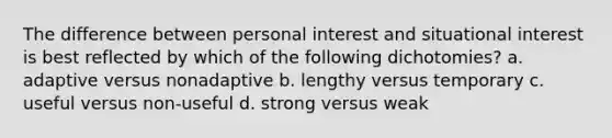 The difference between personal interest and situational interest is best reflected by which of the following dichotomies? a. adaptive versus nonadaptive b. lengthy versus temporary c. useful versus non-useful d. strong versus weak