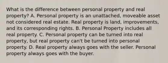 What is the difference between personal property and real property? A. Personal property is an unattached, moveable asset not considered real estate. Real property is land, improvements, and its corresponding rights. B. Personal Property includes all real property. C. Personal property can be turned into real property, but real property can't be turned into personal property. D. Real property always goes with the seller. Personal property always goes with the buyer.